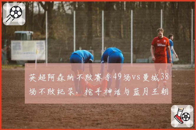 英超阿森纳不败赛季49场vs曼城38场不败纪录，枪手神话与蓝月王朝统治力差异
